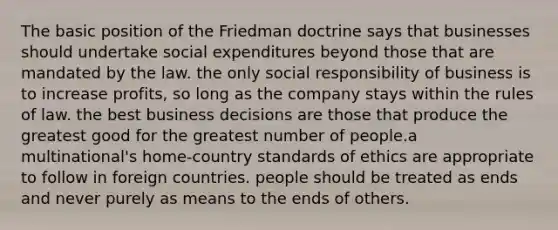 The basic position of the Friedman doctrine says that businesses should undertake social expenditures beyond those that are mandated by the law. the only social responsibility of business is to increase profits, so long as the company stays within the rules of law. the best business decisions are those that produce the greatest good for the greatest number of people.a multinational's home-country standards of ethics are appropriate to follow in foreign countries. people should be treated as ends and never purely as means to the ends of others.