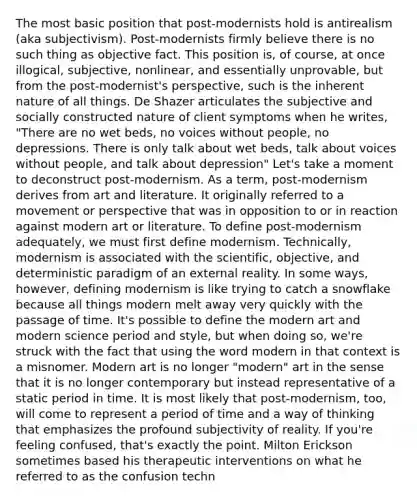 The most basic position that post-modernists hold is antirealism (aka subjectivism). Post-modernists firmly believe there is no such thing as objective fact. This position is, of course, at once illogical, subjective, nonlinear, and essentially unprovable, but from the post-modernist's perspective, such is the inherent nature of all things. De Shazer articulates the subjective and socially constructed nature of client symptoms when he writes, "There are no wet beds, no voices without people, no depressions. There is only talk about wet beds, talk about voices without people, and talk about depression" Let's take a moment to deconstruct post-modernism. As a term, post-modernism derives from art and literature. It originally referred to a movement or perspective that was in opposition to or in reaction against modern art or literature. To define post-modernism adequately, we must first define modernism. Technically, modernism is associated with the scientific, objective, and deterministic paradigm of an external reality. In some ways, however, defining modernism is like trying to catch a snowflake because all things modern melt away very quickly with the passage of time. It's possible to define the modern art and modern science period and style, but when doing so, we're struck with the fact that using the word modern in that context is a misnomer. Modern art is no longer "modern" art in the sense that it is no longer contemporary but instead representative of a static period in time. It is most likely that post-modernism, too, will come to represent a period of time and a way of thinking that emphasizes the profound subjectivity of reality. If you're feeling confused, that's exactly the point. Milton Erickson sometimes based his therapeutic interventions on what he referred to as the confusion techn