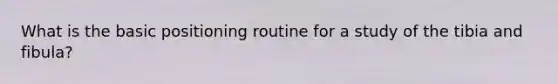 What is the basic positioning routine for a study of the tibia and fibula?