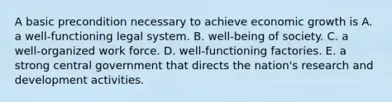 A basic precondition necessary to achieve economic growth is A. a well-functioning legal system. B. well-being of society. C. a well-organized work force. D. well-functioning factories. E. a strong central government that directs the​ nation's research and development activities.