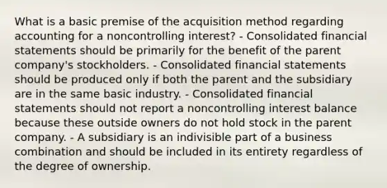 What is a basic premise of the acquisition method regarding accounting for a noncontrolling interest? - Consolidated financial statements should be primarily for the benefit of the parent company's stockholders. - Consolidated financial statements should be produced only if both the parent and the subsidiary are in the same basic industry. - Consolidated financial statements should not report a noncontrolling interest balance because these outside owners do not hold stock in the parent company. - A subsidiary is an indivisible part of a business combination and should be included in its entirety regardless of the degree of ownership.