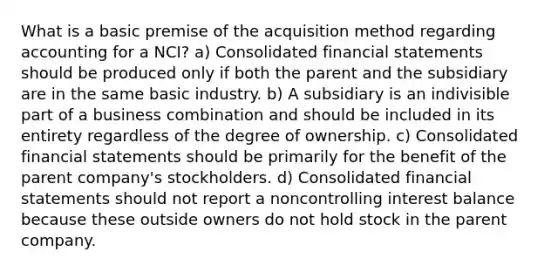 What is a basic premise of the acquisition method regarding accounting for a NCI? a) Consolidated financial statements should be produced only if both the parent and the subsidiary are in the same basic industry. b) A subsidiary is an indivisible part of a business combination and should be included in its entirety regardless of the degree of ownership. c) Consolidated financial statements should be primarily for the benefit of the parent company's stockholders. d) Consolidated financial statements should not report a noncontrolling interest balance because these outside owners do not hold stock in the parent company.