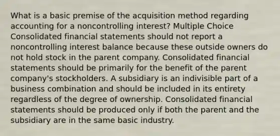 What is a basic premise of the acquisition method regarding accounting for a noncontrolling interest? Multiple Choice Consolidated financial statements should not report a noncontrolling interest balance because these outside owners do not hold stock in the parent company. Consolidated financial statements should be primarily for the benefit of the parent company's stockholders. A subsidiary is an indivisible part of a business combination and should be included in its entirety regardless of the degree of ownership. Consolidated financial statements should be produced only if both the parent and the subsidiary are in the same basic industry.