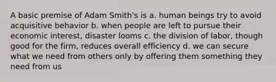 A basic premise of Adam Smith's is a. human beings try to avoid acquisitive behavior b. when people are left to pursue their economic interest, disaster looms c. the division of labor, though good for the firm, reduces overall efficiency d. we can secure what we need from others only by offering them something they need from us