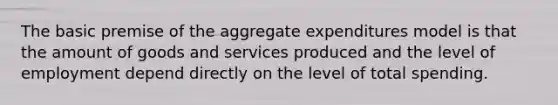 The basic premise of the aggregate expenditures model is that the amount of goods and services produced and the level of employment depend directly on the level of total spending.