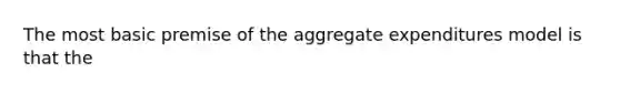 The most basic premise of the aggregate expenditures model is that the