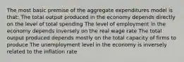 The most basic premise of the aggregate expenditures model is that: The total output produced in the economy depends directly on the level of total spending The level of employment in the economy depends inversely on the real wage rate The total output produced depends mostly on the total capacity of firms to produce The unemployment level in the economy is inversely related to the inflation rate