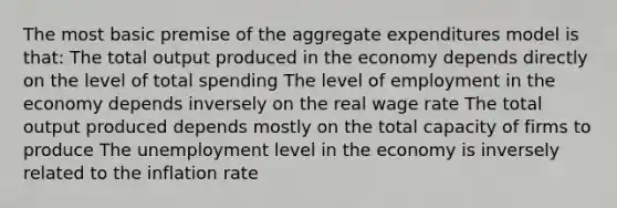 The most basic premise of the aggregate expenditures model is that: The total output produced in the economy depends directly on the level of total spending The level of employment in the economy depends inversely on the real wage rate The total output produced depends mostly on the total capacity of firms to produce The unemployment level in the economy is inversely related to the inflation rate