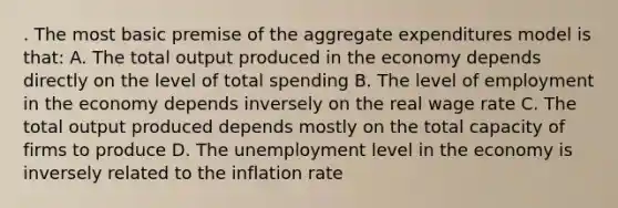 . The most basic premise of the aggregate expenditures model is that: A. The total output produced in the economy depends directly on the level of total spending B. The level of employment in the economy depends inversely on the real wage rate C. The total output produced depends mostly on the total capacity of firms to produce D. The unemployment level in the economy is inversely related to the inflation rate