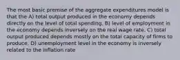 The most basic premise of the aggregate expenditures model is that the A) total output produced in the economy depends directly on the level of total spending. B) level of employment in the economy depends inversely on the real wage rate. C) total output produced depends mostly on the total capacity of firms to produce. D) unemployment level in the economy is inversely related to the inflation rate