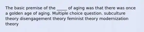 The basic premise of the _____ of aging was that there was once a golden age of aging. Multiple choice question. subculture theory disengagement theory feminist theory modernization theory