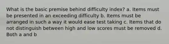 What is the basic premise behind difficulty index? a. Items must be presented in an exceeding difficulty b. Items must be arranged in such a way it would ease test taking c. Items that do not distinguish between high and low scores must be removed d. Both a and b