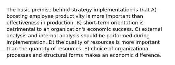 The basic premise behind strategy implementation is that A) boosting employee productivity is more important than effectiveness in production. B) short-term orientation is detrimental to an organization's economic success. C) external analysis and internal analysis should be performed during implementation. D) the quality of resources is more important than the quantity of resources. E) choice of organizational processes and structural forms makes an economic difference.