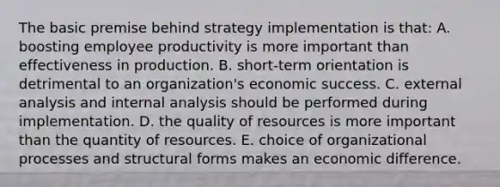 The basic premise behind strategy implementation is that: A. boosting employee productivity is more important than effectiveness in production. B. short-term orientation is detrimental to an organization's economic success. C. external analysis and internal analysis should be performed during implementation. D. the quality of resources is more important than the quantity of resources. E. choice of organizational processes and structural forms makes an economic difference.