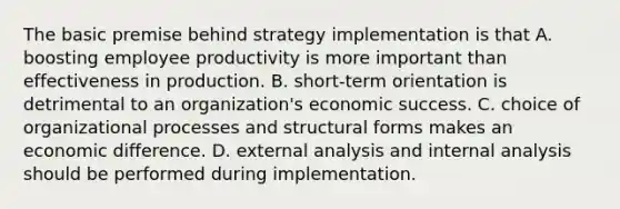 The basic premise behind strategy implementation is that A. boosting employee productivity is more important than effectiveness in production. B. short-term orientation is detrimental to an organization's economic success. C. choice of organizational processes and structural forms makes an economic difference. D. external analysis and internal analysis should be performed during implementation.