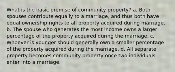 What is the basic premise of community property? a. Both spouses contribute equally to a marriage, and thus both have equal ownership rights to all property acquired during marriage. b. The spouse who generates the most income owns a larger percentage of the property acquired during the marriage. c. Whoever is younger should generally own a smaller percentage of the property acquired during the marriage. d. All separate property becomes community property once two individuals enter into a marriage.