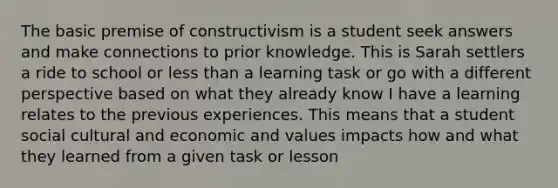 The basic premise of constructivism is a student seek answers and make connections to prior knowledge. This is Sarah settlers a ride to school or less than a learning task or go with a different perspective based on what they already know I have a learning relates to the previous experiences. This means that a student social cultural and economic and values impacts how and what they learned from a given task or lesson