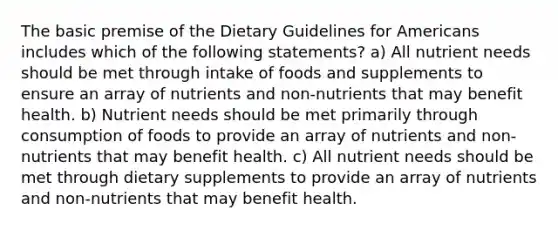 The basic premise of the Dietary Guidelines for Americans includes which of the following statements? a) All nutrient needs should be met through intake of foods and supplements to ensure an array of nutrients and non-nutrients that may benefit health. b) Nutrient needs should be met primarily through consumption of foods to provide an array of nutrients and non-nutrients that may benefit health. c) All nutrient needs should be met through dietary supplements to provide an array of nutrients and non-nutrients that may benefit health.