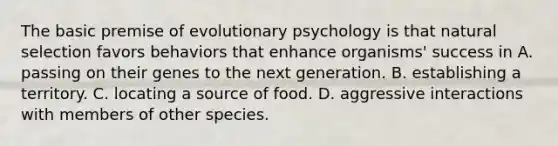 The basic premise of evolutionary psychology is that natural selection favors behaviors that enhance organisms' success in A. passing on their genes to the next generation. B. establishing a territory. C. locating a source of food. D. aggressive interactions with members of other species.