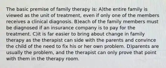 The basic premise of family therapy is: A)the entire family is viewed as the unit of treatment, even if only one of the members receives a clinical diagnosis. B)each of the family members must be diagnosed if an insurance company is to pay for the treatment. C)it is far easier to bring about change in family therapy as the therapist can side with the parents and convince the child of the need to fix his or her own problem. D)parents are usually the problem, and the therapist can only prove that point with them in the therapy room.