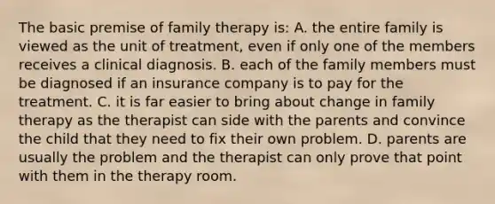 The basic premise of family therapy is: A. the entire family is viewed as the unit of treatment, even if only one of the members receives a clinical diagnosis. B. each of the family members must be diagnosed if an insurance company is to pay for the treatment. C. it is far easier to bring about change in family therapy as the therapist can side with the parents and convince the child that they need to fix their own problem. D. parents are usually the problem and the therapist can only prove that point with them in the therapy room.