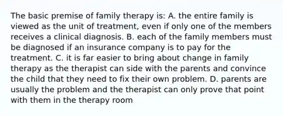 The basic premise of family therapy is: A. the entire family is viewed as the unit of treatment, even if only one of the members receives a clinical diagnosis. B. each of the family members must be diagnosed if an insurance company is to pay for the treatment. C. it is far easier to bring about change in family therapy as the therapist can side with the parents and convince the child that they need to fix their own problem. D. parents are usually the problem and the therapist can only prove that point with them in the therapy room