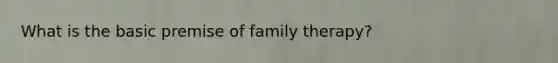 What is the basic premise of family therapy?