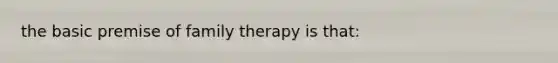 the basic premise of family therapy is that: