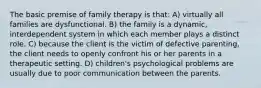 The basic premise of family therapy is that: A) virtually all families are dysfunctional. B) the family is a dynamic, interdependent system in which each member plays a distinct role. C) because the client is the victim of defective parenting, the client needs to openly confront his or her parents in a therapeutic setting. D) children's psychological problems are usually due to poor communication between the parents.