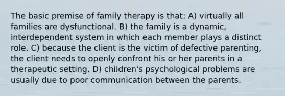 The basic premise of family therapy is that: A) virtually all families are dysfunctional. B) the family is a dynamic, interdependent system in which each member plays a distinct role. C) because the client is the victim of defective parenting, the client needs to openly confront his or her parents in a therapeutic setting. D) children's psychological problems are usually due to poor communication between the parents.