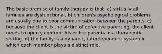 The basic premise of family therapy is that: a) virtually all families are dysfunctional. b) children's psychological problems are usually due to poor communication between the parents. c) because the client is the victim of defective parenting, the client needs to openly confront his or her parents in a therapeutic setting. d) the family is a dynamic, interdependent system in which each member plays a distinct role.