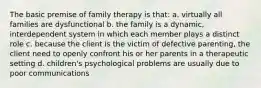 The basic premise of family therapy is that: a. virtually all families are dysfunctional b. the family is a dynamic, interdependent system in which each member plays a distinct role c. because the client is the victim of defective parenting, the client need to openly confront his or her parents in a therapeutic setting d. children's psychological problems are usually due to poor communications