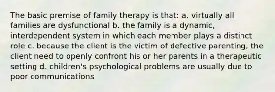 The basic premise of family therapy is that: a. virtually all families are dysfunctional b. the family is a dynamic, interdependent system in which each member plays a distinct role c. because the client is the victim of defective parenting, the client need to openly confront his or her parents in a therapeutic setting d. children's psychological problems are usually due to poor communications