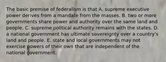 The basic premise of federalism is that A. supreme executive power derives from a mandate from the masses. B. two or more governments share power and authority over the same land and people. C. supreme political authority remains with the states. D. a national government has ultimate sovereignty over a country's land and people. E. state and local governments may not exercise powers of their own that are independent of the national government.