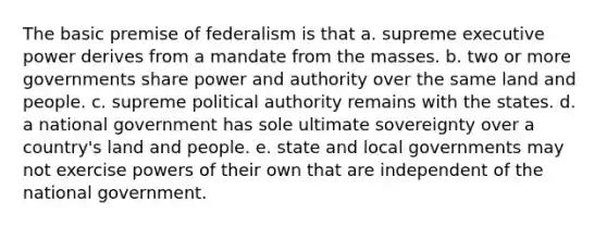 The basic premise of federalism is that a. supreme executive power derives from a mandate from the masses. b. two or more governments share power and authority over the same land and people. c. supreme political authority remains with the states. d. a national government has sole ultimate sovereignty over a country's land and people. e. state and local governments may not exercise powers of their own that are independent of the national government.