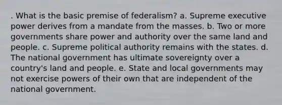 . What is the basic premise of federalism? a. Supreme executive power derives from a mandate from the masses. b. Two or more governments share power and authority over the same land and people. c. Supreme political authority remains with the states. d. The national government has ultimate sovereignty over a country's land and people. e. State and local governments may not exercise powers of their own that are independent of the national government.