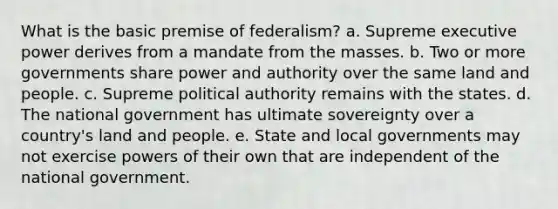 What is the basic premise of federalism? a. Supreme executive power derives from a mandate from the masses. b. Two or more governments share <a href='https://www.questionai.com/knowledge/k5rrWBWa2D-power-and-authority' class='anchor-knowledge'>power and authority</a> over the same land and people. c. Supreme political authority remains with the states. d. The national government has ultimate sovereignty over a country's land and people. e. State and local governments may not exercise <a href='https://www.questionai.com/knowledge/kKSx9oT84t-powers-of' class='anchor-knowledge'>powers of</a> their own that are independent of the national government.