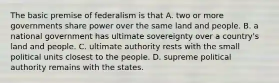 The basic premise of federalism is that A. two or more governments share power over the same land and people. B. a national government has ultimate sovereignty over a country's land and people. C. ultimate authority rests with the small political units closest to the people. D. supreme political authority remains with the states.