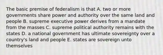 The basic premise of federalism is that A. two or more governments share power and authority over the same land and people B. supreme executive power derives from a mandate from the masses C. supreme political authority remains with the states D. a national government has ultimate sovereignty over a country's land and people E. states are sovereign unto themselves