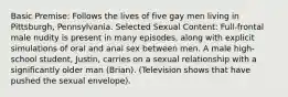 Basic Premise: Follows the lives of five gay men living in Pittsburgh, Pennsylvania. Selected Sexual Content: Full-frontal male nudity is present in many episodes, along with explicit simulations of oral and anal sex between men. A male high-school student, Justin, carries on a sexual relationship with a significantly older man (Brian). (Television shows that have pushed the sexual envelope).