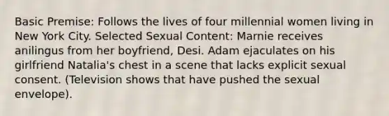 Basic Premise: Follows the lives of four millennial women living in New York City. Selected Sexual Content: Marnie receives anilingus from her boyfriend, Desi. Adam ejaculates on his girlfriend Natalia's chest in a scene that lacks explicit sexual consent. (Television shows that have pushed the sexual envelope).