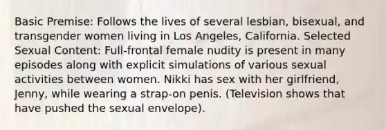 Basic Premise: Follows the lives of several lesbian, bisexual, and transgender women living in Los Angeles, California. Selected Sexual Content: Full-frontal female nudity is present in many episodes along with explicit simulations of various sexual activities between women. Nikki has sex with her girlfriend, Jenny, while wearing a strap-on penis. (Television shows that have pushed the sexual envelope).