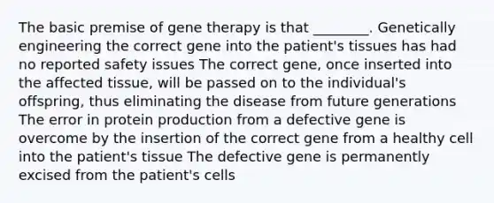 The basic premise of gene therapy is that ________. Genetically engineering the correct gene into the patient's tissues has had no reported safety issues The correct gene, once inserted into the affected tissue, will be passed on to the individual's offspring, thus eliminating the disease from future generations The error in protein production from a defective gene is overcome by the insertion of the correct gene from a healthy cell into the patient's tissue The defective gene is permanently excised from the patient's cells