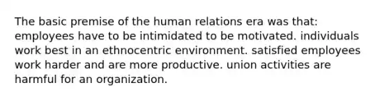 The basic premise of the human relations era was that: employees have to be intimidated to be motivated. individuals work best in an ethnocentric environment. satisfied employees work harder and are more productive. union activities are harmful for an organization.