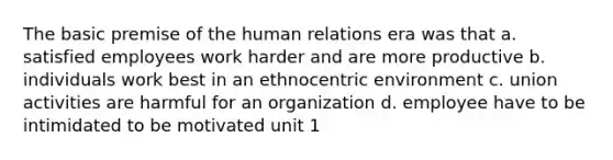 The basic premise of the human relations era was that a. satisfied employees work harder and are more productive b. individuals work best in an ethnocentric environment c. union activities are harmful for an organization d. employee have to be intimidated to be motivated unit 1