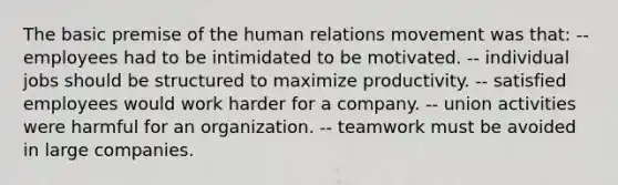 The basic premise of the human relations movement was that: -- employees had to be intimidated to be motivated. -- individual jobs should be structured to maximize productivity. -- satisfied employees would work harder for a company. -- union activities were harmful for an organization. -- teamwork must be avoided in large companies.