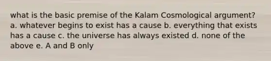 what is the basic premise of the Kalam Cosmological argument? a. whatever begins to exist has a cause b. everything that exists has a cause c. the universe has always existed d. none of the above e. A and B only