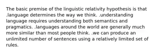 The basic premise of the linguistic relativity hypothesis is that .language determines the way we think. .understanding language requires understanding both semantics and pragmatics. .languages around the world are generally much more similar than most people think. .we can produce an unlimited number of sentences using a relatively limited set of rules.