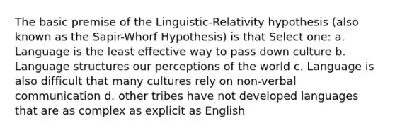 The basic premise of the Linguistic-Relativity hypothesis (also known as the Sapir-Whorf Hypothesis) is that Select one: a. Language is the least effective way to pass down culture b. Language structures our perceptions of the world c. Language is also difficult that many cultures rely on non-verbal communication d. other tribes have not developed languages that are as complex as explicit as English