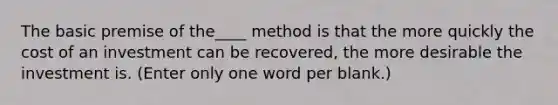 The basic premise of the____ method is that the more quickly the cost of an investment can be recovered, the more desirable the investment is. (Enter only one word per blank.)